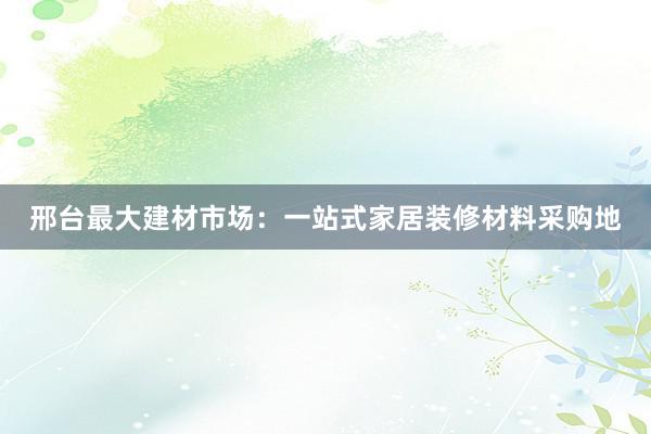 邢台最大建材市场：一站式家居装修材料采购地