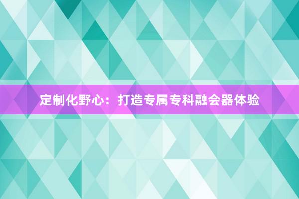 定制化野心：打造专属专科融会器体验